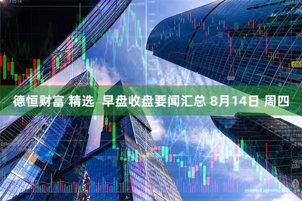 德恒财富 精选 早盘收盘要闻汇总 8月14日 周四