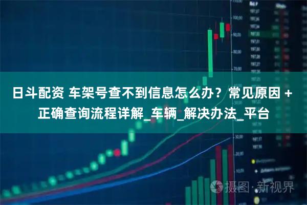 日斗配资 车架号查不到信息怎么办?常见原因 + 正确查询流程详解_车辆_解决办法_平台