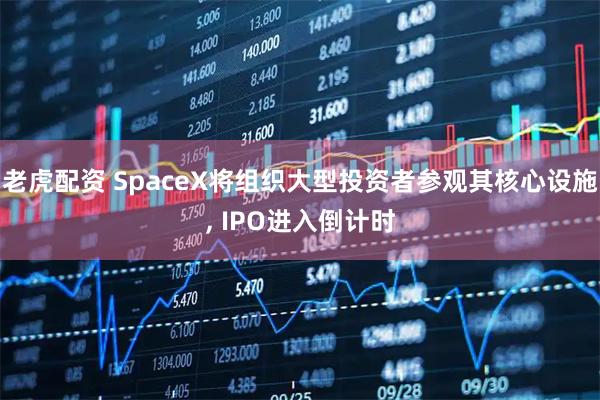 老虎配资 SpaceX将组织大型投资者参观其核心设施, IPO进入倒计时
