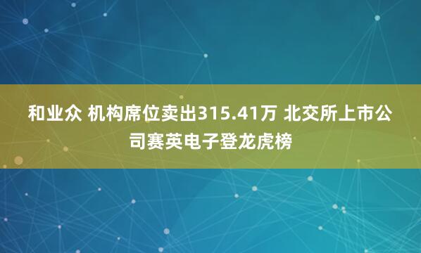 和业众 机构席位卖出315.41万 北交所上市公司赛英电子登龙虎榜