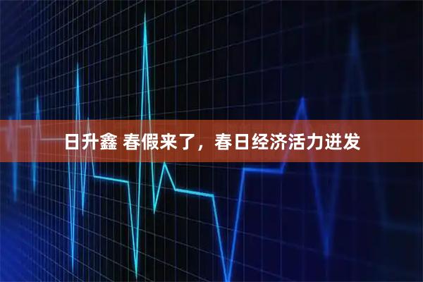 日升鑫 春假来了，春日经济活力迸发