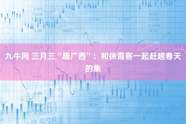 九牛网 三月三“趣广西”：和徐霞客一起赶趟春天的集