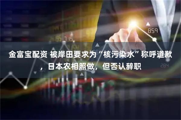 金富宝配资 被岸田要求为“核污染水”称呼道歉，日本农相照做，但否认辞职