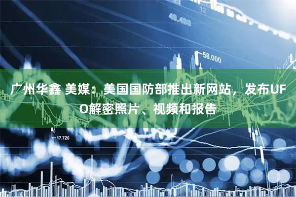 广州华鑫 美媒：美国国防部推出新网站，发布UFO解密照片、视频和报告