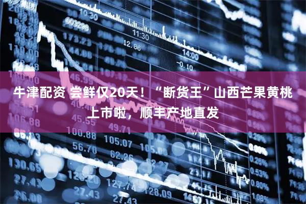 牛津配资 尝鲜仅20天！“断货王”山西芒果黄桃上市啦，顺丰产地直发