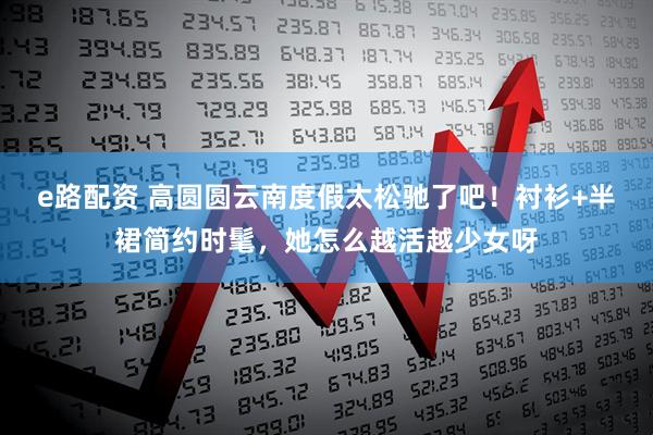 e路配资 高圆圆云南度假太松驰了吧!衬衫+半裙简约时髦,她怎么越活越少女呀