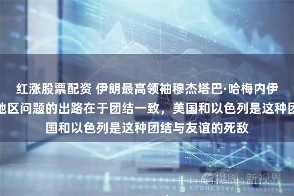 红涨股票配资 伊朗最高领袖穆杰塔巴·哈梅内伊发表声明：解决地区问题的出路在于团结一致，美国和以色列是这种团结与友谊的死敌